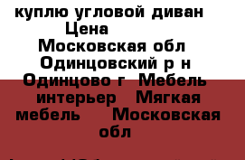 куплю угловой диван  › Цена ­ 2 000 - Московская обл., Одинцовский р-н, Одинцово г. Мебель, интерьер » Мягкая мебель   . Московская обл.